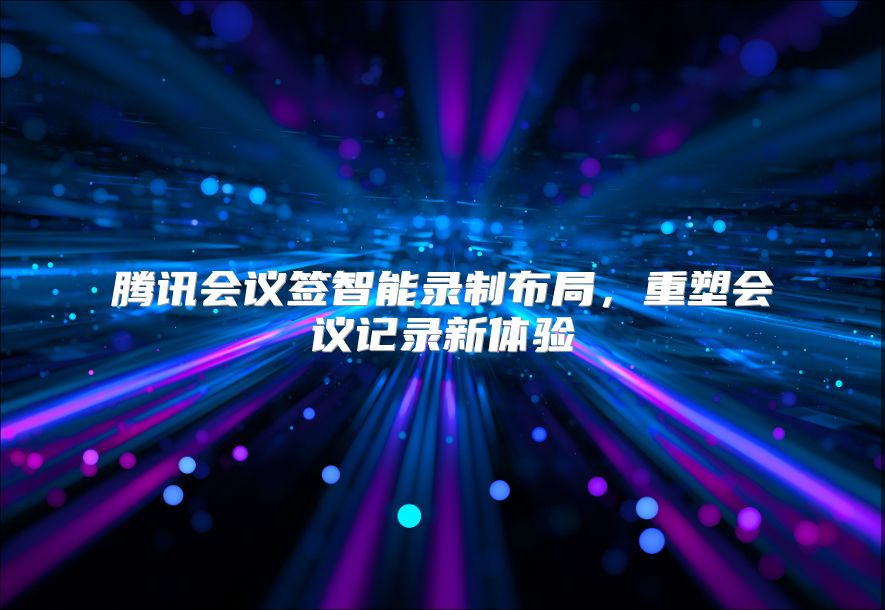 腾讯会议签智能录制布局，重塑会议记录新体验