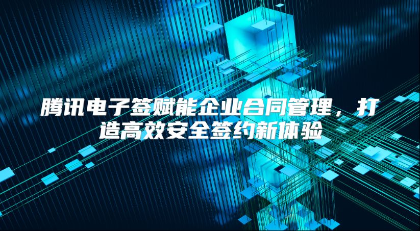 腾讯电子签赋能企业合同管理，打造高效安全签约新体验