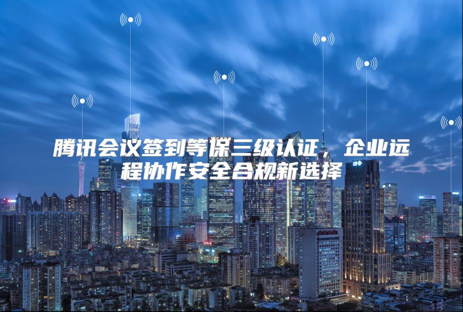 腾讯会议签到等保三级认证，企业远程协作安全合规新选择