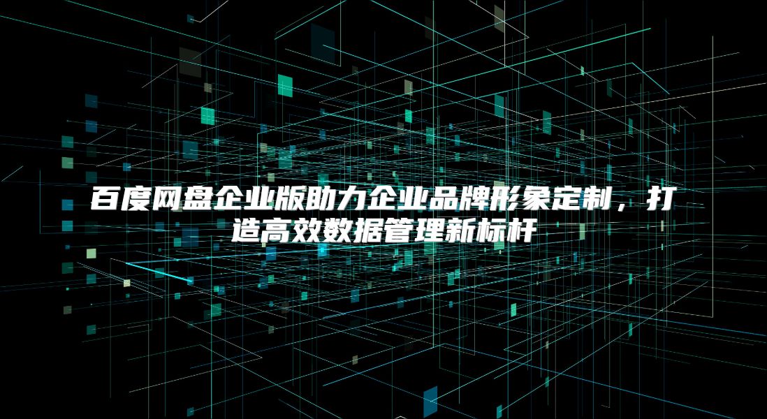 百度网盘企业版助力企业品牌形象定制，打造高效数据管理新标杆