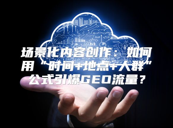 场景化内容创作：如何用“时间+地点+人群”公式引爆GEO流量？