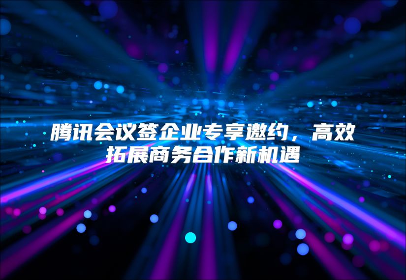 腾讯会议签企业专享邀约，高效拓展商务合作新机遇