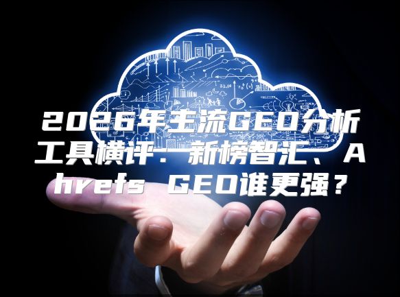 2026年主流GEO分析工具横评：新榜智汇、Ahrefs GEO谁更强？