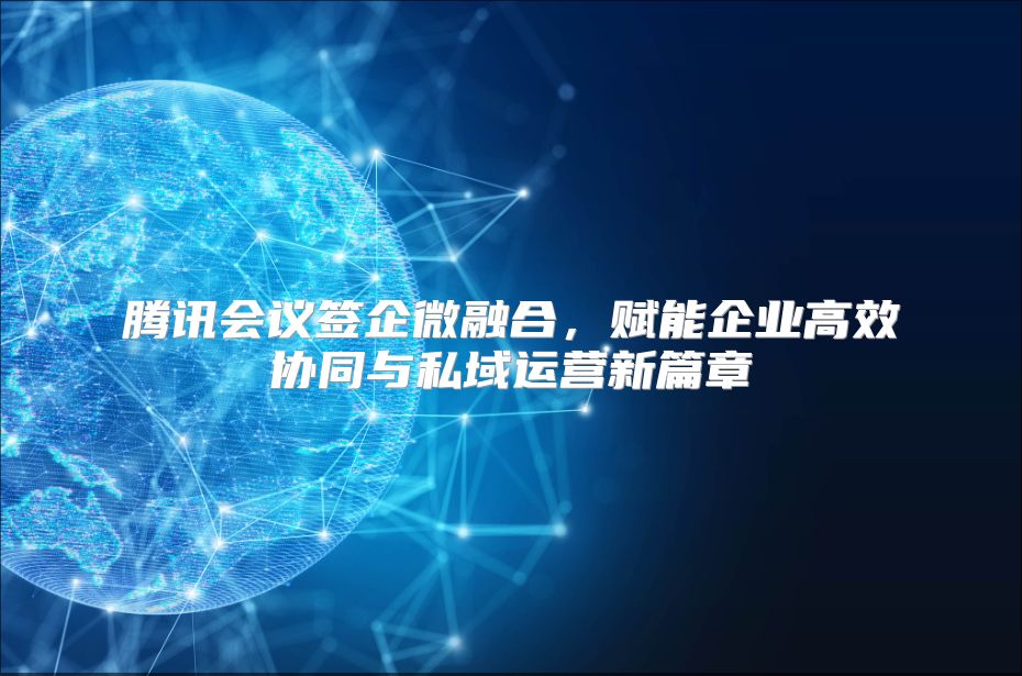 腾讯会议签企微融合，赋能企业高效协同与私域运营新篇章