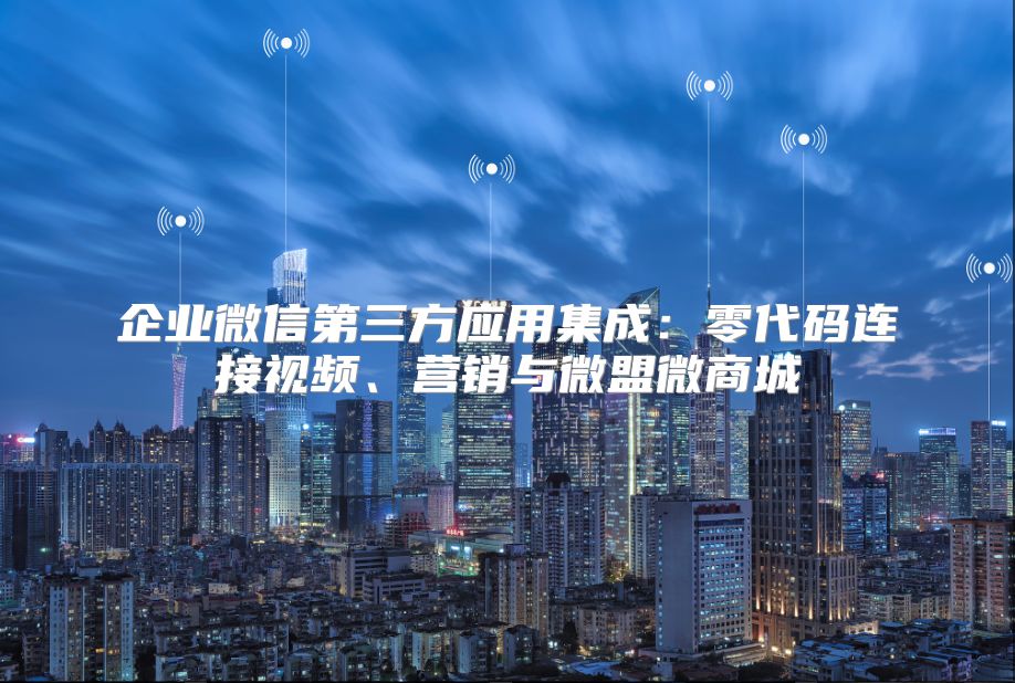 企业微信第三方应用集成：零代码连接视频、营销与微盟微商城