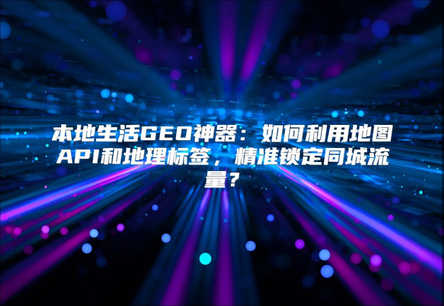 本地生活GEO神器：如何利用地图API和地理标签，精准锁定同城流量？