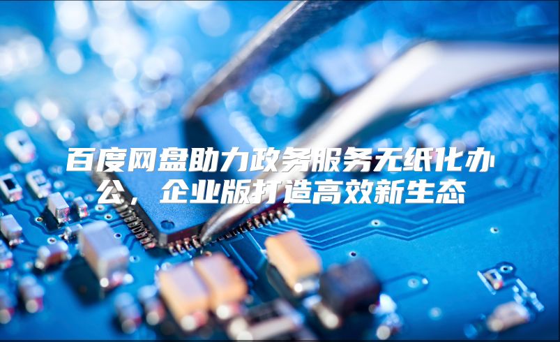 百度网盘助力政务服务无纸化办公，企业版打造高效新生态