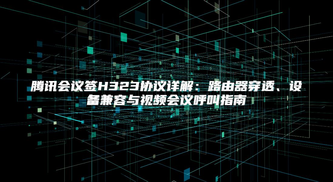 腾讯会议签H323协议详解：路由器穿透、设备兼容与视频会议呼叫指南