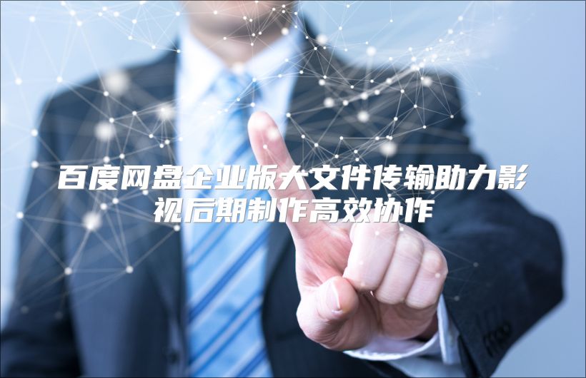 百度网盘企业版大文件传输助力影视后期制作高效协作