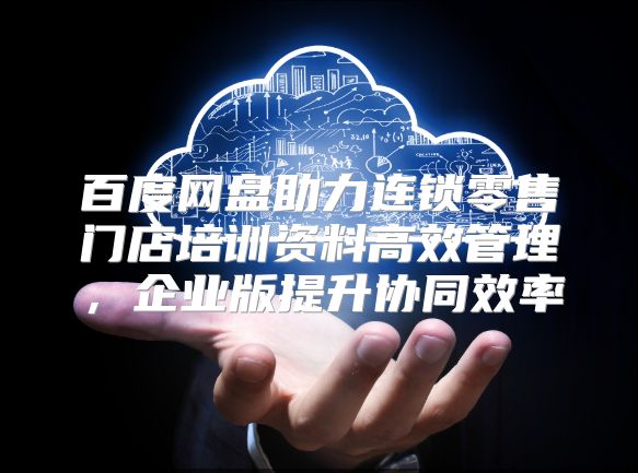 百度网盘助力连锁零售门店培训资料高效管理，企业版提升协同效率