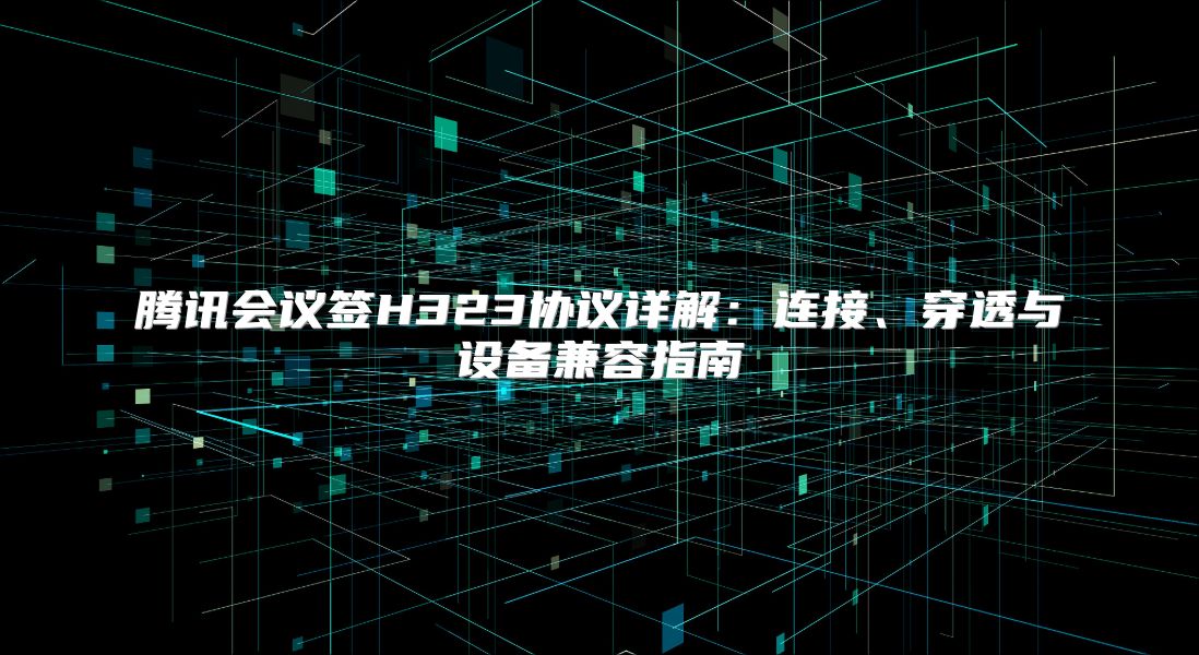 腾讯会议签H323协议详解：连接、穿透与设备兼容指南