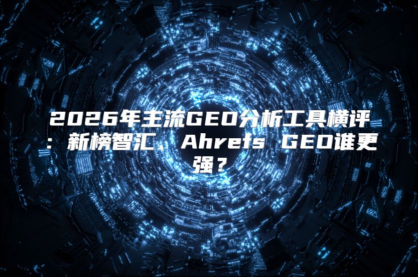 2026年主流GEO分析工具横评：新榜智汇、Ahrefs GEO谁更强？