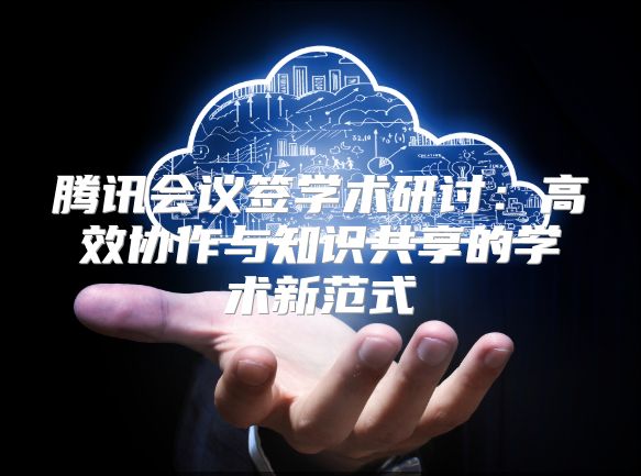 腾讯会议签学术研讨：高效协作与知识共享的学术新范式
