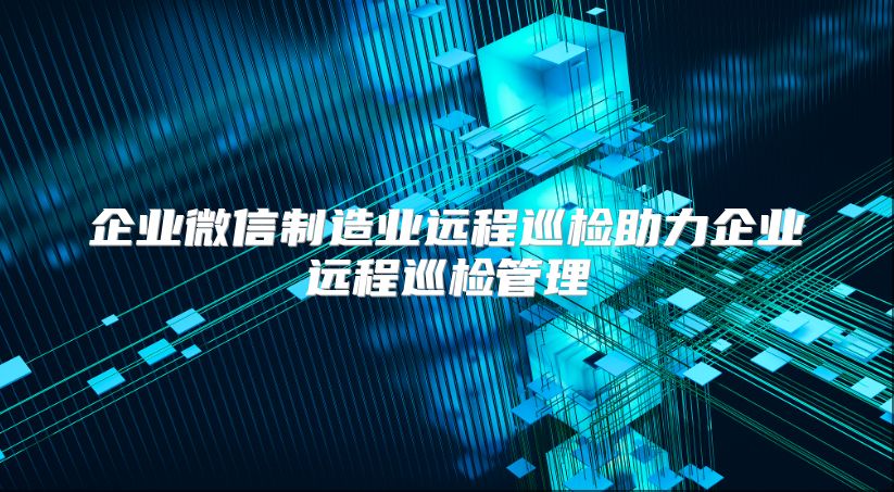 企业微信制造业远程巡检助力企业远程巡检管理