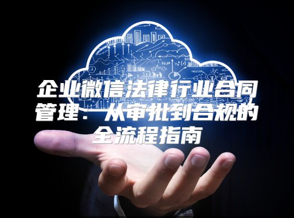 企业微信法律行业合同管理：从审批到合规的全流程指南