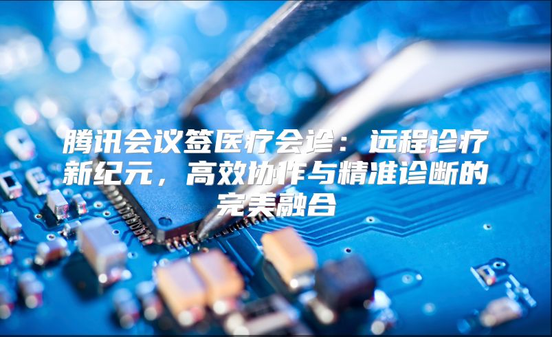 腾讯会议签医疗会诊：远程诊疗新纪元，高效协作与精准诊断的完美融合