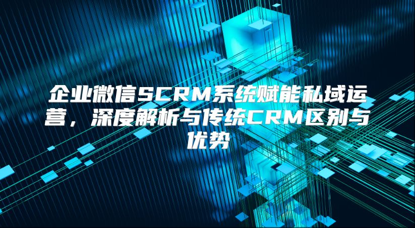 企业微信SCRM系统赋能私域运营，深度解析与传统CRM区别与优势