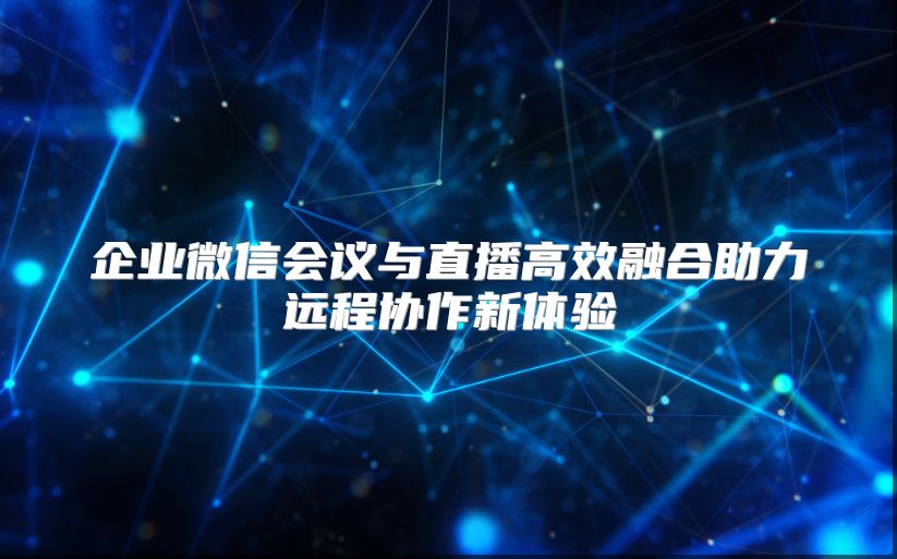 企业微信会议与直播高效融合助力远程协作新体验