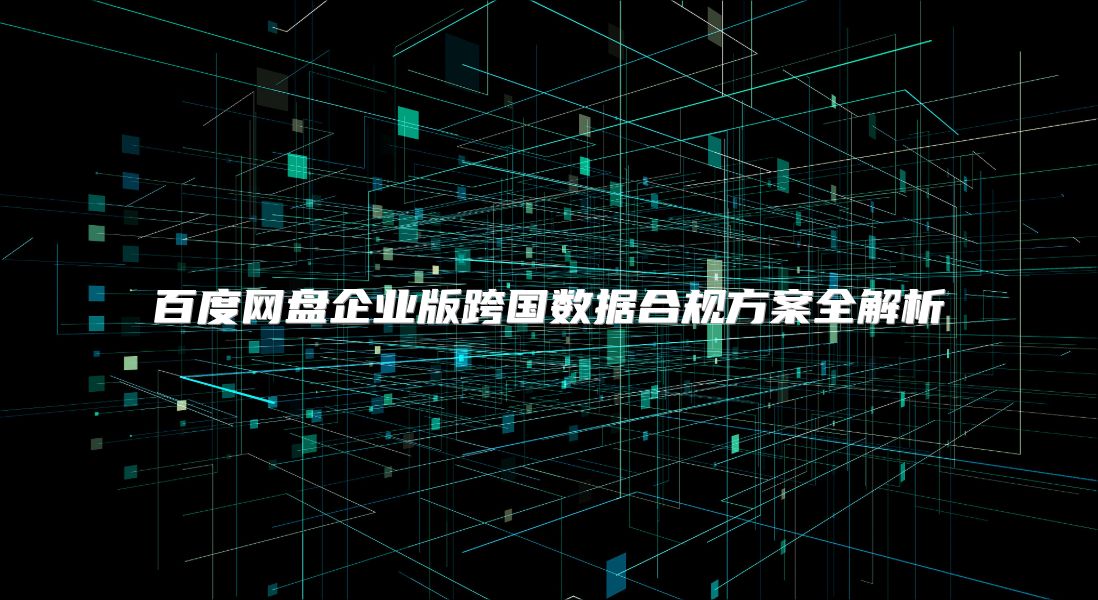 百度网盘企业版跨国数据合规方案全解析