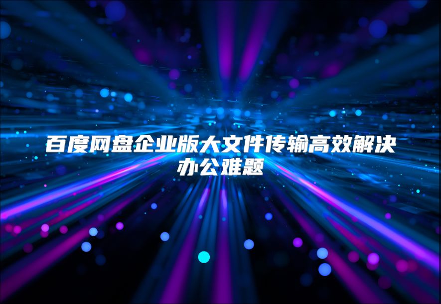 百度网盘企业版大文件传输高效解决办公难题