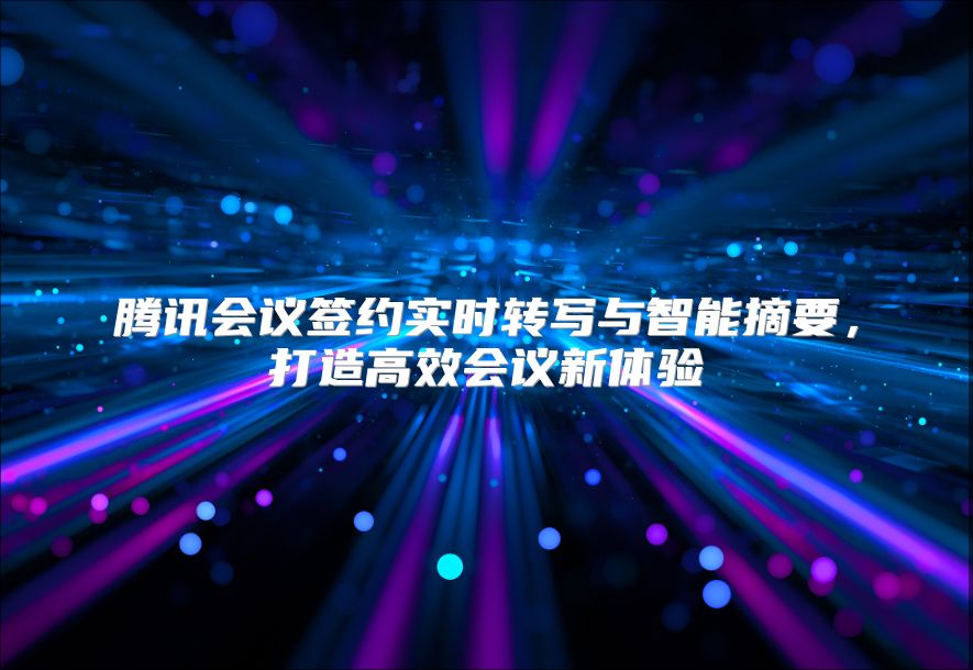 腾讯会议签约实时转写与智能摘要，打造高效会议新体验