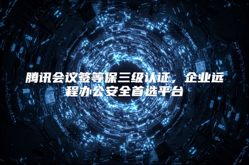 腾讯会议签等保三级认证，企业远程办公安全首选平台
