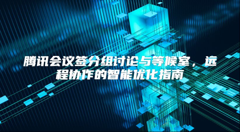 腾讯会议签分组讨论与等候室，远程协作的智能优化指南