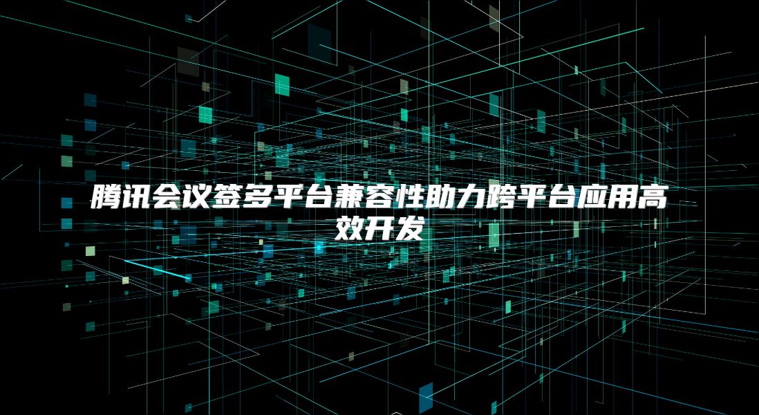 腾讯会议签多平台兼容性助力跨平台应用高效开发
