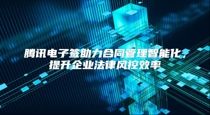 腾讯电子签助力合同管理智能化，提升企业法律风控效率