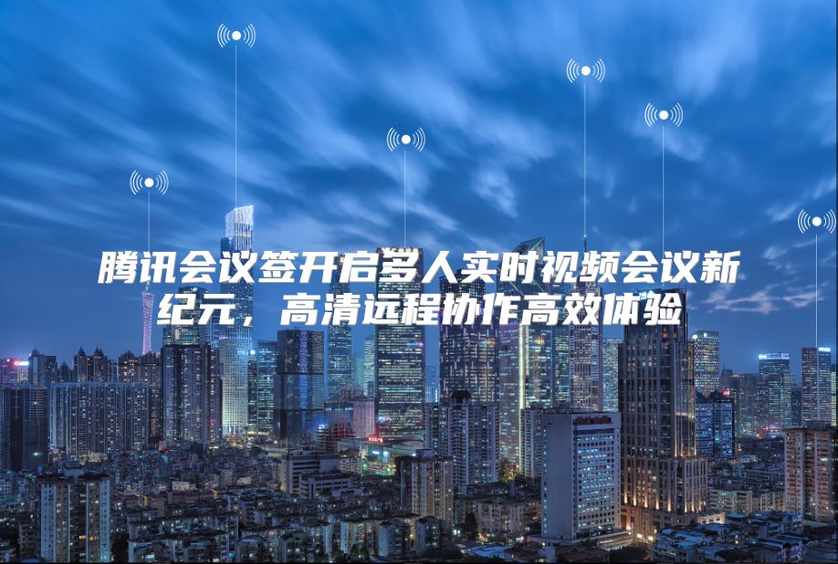 腾讯会议签开启多人实时视频会议新纪元，高清远程协作高效体验