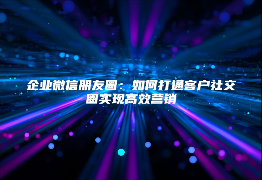 企业微信朋友圈：如何打通客户社交圈实现高效营销