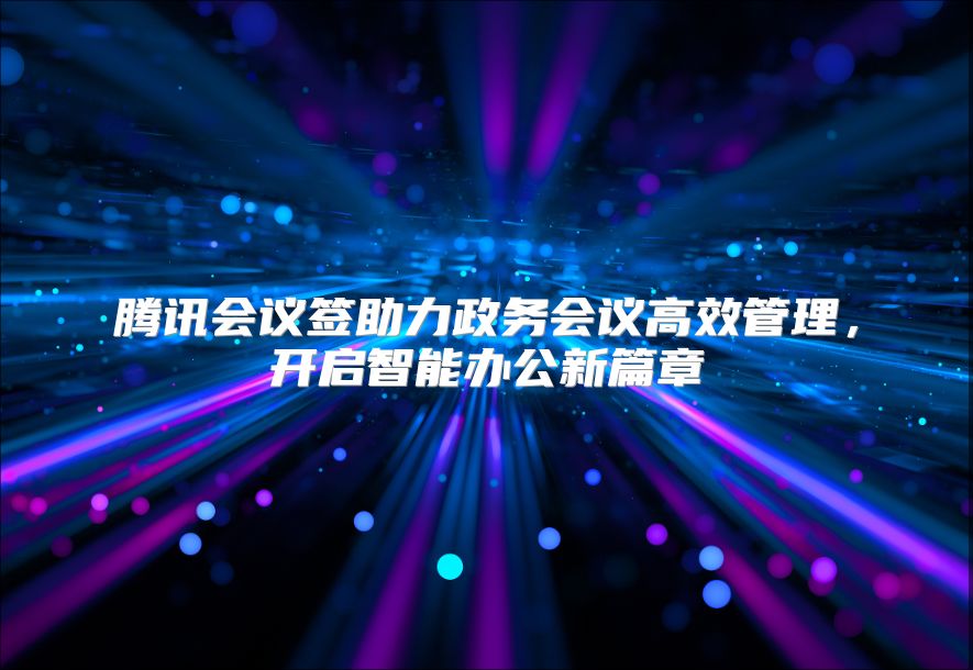 腾讯会议签助力政务会议高效管理，开启智能办公新篇章