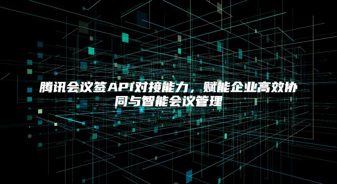 腾讯会议签API对接能力，赋能企业高效协同与智能会议管理